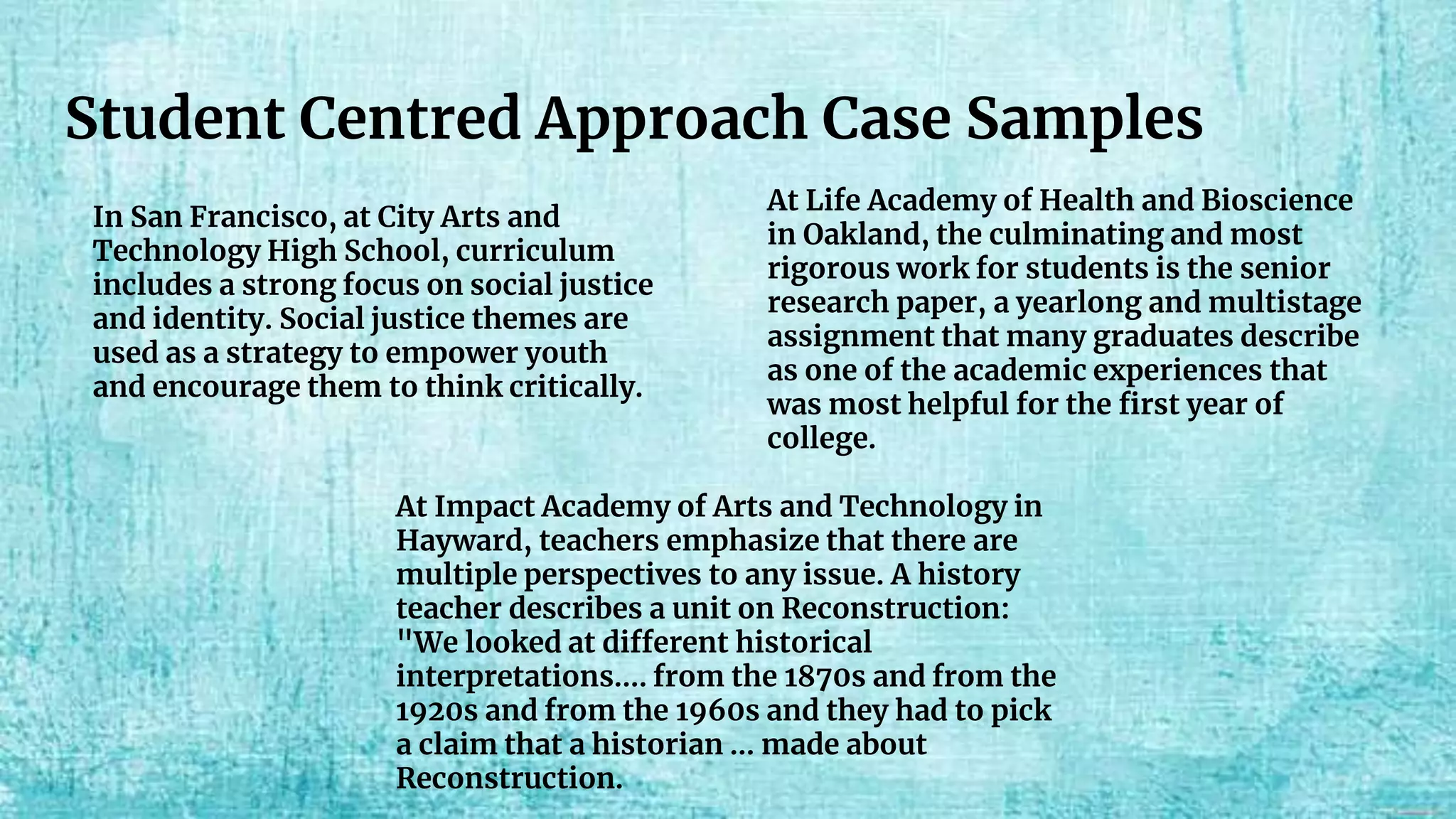 Student Centred Approach Case Samples
In San Francisco, at City Arts and
Technology High School, curriculum
includes a strong focus on social justice
and identity. Social justice themes are
used as a strategy to empower youth
and encourage them to think critically.
At Life Academy of Health and Bioscience
in Oakland, the culminating and most
rigorous work for students is the senior
research paper, a yearlong and multistage
assignment that many graduates describe
as one of the academic experiences that
was most helpful for the first year of
college.
At Impact Academy of Arts and Technology in
Hayward, teachers emphasize that there are
multiple perspectives to any issue. A history
teacher describes a unit on Reconstruction:
"We looked at different historical
interpretations…. from the 1870s and from the
1920s and from the 1960s and they had to pick
a claim that a historian … made about
Reconstruction.
 