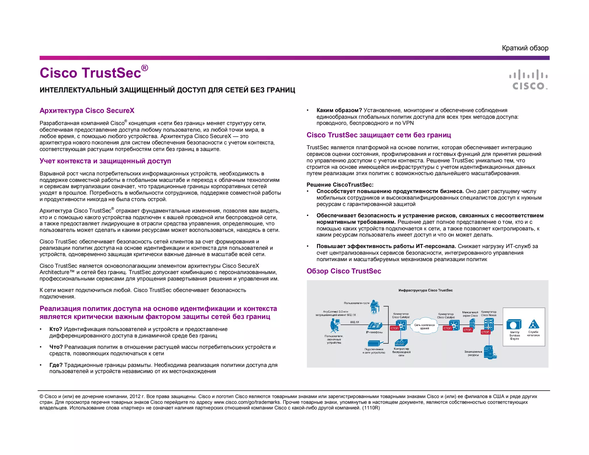 Краткий обзор
© Cisco и (или) ее дочерние компании, 2012 г. Все права защищены. Cisco и логотип Cisco являются товарными знаками или зарегистрированными товарными знаками Cisco и (или) ее филиалов в США и ряде других
стран. Для просмотра перечня товарных знаков Cisco перейдите по адресу www.cisco.com/go/trademarks. Прочие товарные знаки, упомянутые в настоящем документе, являются собственностью соответствующих
владельцев. Использование слова «партнер» не означает наличия партнерских отношений компании Cisco с какой-либо другой компанией. (1110R)
Архитектура Cisco SecureX
Разработанная компанией Cisco
®
концепция «сети без границ» меняет структуру сети,
обеспечивая предоставление доступа любому пользователю, из любой точки мира, в
любое время, с помощью любого устройства. Архитектура Cisco SecureX — это
архитектура нового поколения для систем обеспечения безопасности с учетом контекста,
соответствующая растущим потребностям сети без границ в защите.
Учет контекста и защищенный доступ
Взрывной рост числа потребительских информационных устройств, необходимость в
поддержке совместной работы в глобальном масштабе и переход к облачным технологиям
и сервисам виртуализации означает, что традиционные границы корпоративных сетей
уходят в прошлое. Потребность в мобильности сотрудников, поддержке совместной работы
и продуктивности никогда не была столь острой.
Архитектура Cisco TrustSec
®
отражает фундаментальные изменения, позволяя вам видеть,
кто и с помощью какого устройства подключен к вашей проводной или беспроводной сети,
а также предоставляет лидирующие в отрасли средства управления, определяющие, что
пользователь может сделать и какими ресурсами может воспользоваться, находясь в сети.
Cisco TrustSec обеспечивает безопасность сетей клиентов за счет формирования и
реализации политик доступа на основе идентификации и контекста для пользователей и
устройств, одновременно защищая критически важные данные в масштабе всей сети.
Cisco TrustSec является основополагающим элементом архитектуры Cisco SecureX
Architecture™ и сетей без границ. TrustSec допускает комбинацию с персонализованными,
профессиональными сервисами для упрощения развертывания решения и управления им.
К сети может подключиться любой. Cisco TrustSec обеспечивает безопасность
подключения.
Реализация политик доступа на основе идентификации и контекста
является критически важным фактором защиты сетей без границ
• Кто? Идентификация пользователей и устройств и предоставление
дифференцированного доступа в динамичной среде без границ
• Что? Реализация политик в отношении растущей массы потребительских устройств и
средств, позволяющих подключаться к сети
• Где? Традиционные границы размыты. Необходима реализация политики доступа для
пользователей и устройств независимо от их местонахождения
• Каким образом? Установление, мониторинг и обеспечение соблюдения
единообразных глобальных политик доступа для всех трех методов доступа:
проводного, беспроводного и по VPN
Cisco TrustSec защищает сети без границ
TrustSec является платформой на основе политик, которая обеспечивает интеграцию
сервисов оценки состояния, профилирования и гостевых функций для принятия решений
по управлению доступом с учетом контекста. Решение TrustSec уникально тем, что
строится на основе имеющейся инфраструктуры с учетом идентификационных данных
путем реализации этих политик с возможностью дальнейшего масштабирования.
Решение CiscoTrustSec:
• Способствует повышению продуктивности бизнеса. Оно дает растущему числу
мобильных сотрудников и высококвалифицированных специалистов доступ к нужным
ресурсам с гарантированной защитой
• Обеспечивает безопасность и устранение рисков, связанных с несоответствием
нормативным требованиям. Решение дает полное представление о том, кто и с
помощью каких устройств подключается к сети, а также позволяет контролировать, к
каким ресурсам пользователь имеет доступ и что он может делать.
• Повышает эффективность работы ИТ-персонала. Снижает нагрузку ИТ-служб за
счет централизованных сервисов безопасности, интегрированного управления
политиками и масштабируемых механизмов реализации политик
Обзор Cisco TrustSec
Cisco TrustSec®
ИНТЕЛЛЕКТУАЛЬНЫЙ ЗАЩИЩЕННЫЙ ДОСТУП ДЛЯ СЕТЕЙ БЕЗ ГРАНИЦ
 