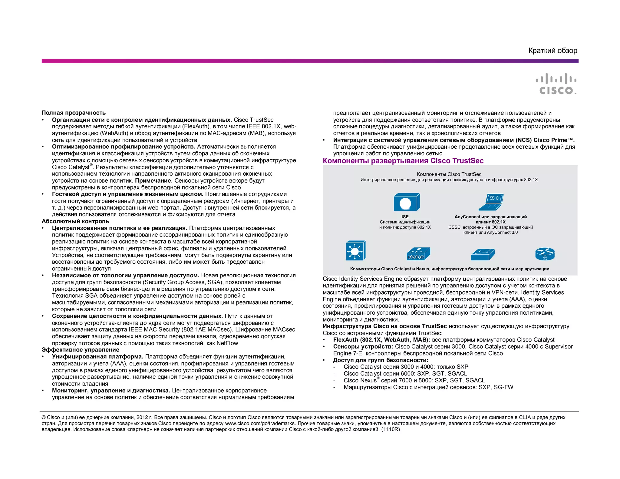 Краткий обзор
© Cisco и (или) ее дочерние компании, 2012 г. Все права защищены. Cisco и логотип Cisco являются товарными знаками или зарегистрированными товарными знаками Cisco и (или) ее филиалов в США и ряде других
стран. Для просмотра перечня товарных знаков Cisco перейдите по адресу www.cisco.com/go/trademarks. Прочие товарные знаки, упомянутые в настоящем документе, являются собственностью соответствующих
владельцев. Использование слова «партнер» не означает наличия партнерских отношений компании Cisco с какой-либо другой компанией. (1110R)
Полная прозрачность
• Организация сети с контролем идентификационных данных. Cisco TrustSec
поддерживает методы гибкой аутентификации (FlexAuth), в том числе IEEE 802.1X, web-
аутентификацию (WebAuth) и обход аутентификации по MAC-адресам (MAB), используя
сеть для идентификации пользователей и устройств
• Оптимизированное профилирование устройств. Автоматически выполняется
идентификация и классификация устройств путем сбора данных об оконечных
устройствах с помощью сетевых сенсоров устройств в коммутационной инфраструктуре
Cisco Catalyst
®
. Результаты классификации дополнительно уточняются с
использованием технологии направленного активного сканирования оконечных
устройств на основе политик. Примечание. Сенсоры устройств вскоре будут
предусмотрены в контроллерах беспроводной локальной сети Cisco
• Гостевой доступ и управление жизненным циклом. Приглашенные сотрудниками
гости получают ограниченный доступ к определенным ресурсам (Интернет, принтеры и
т. д.) через персонализированный web-портал. Доступ к внутренней сети блокируется, а
действия пользователя отслеживаются и фиксируются для отчета
Абсолютный контроль
• Централизованная политика и ее реализация. Платформа централизованных
политик поддерживает формирование скоординированных политик и единообразную
реализацию политик на основе контекста в масштабе всей корпоративной
инфраструктуры, включая центральный офис, филиалы и удаленных пользователей.
Устройства, не соответствующие требованиям, могут быть подвергнуты карантину или
восстановлены до требуемого состояния, либо им может быть предоставлен
ограниченный доступ
• Независимое от топологии управление доступом. Новая революционная технология
доступа для групп безопасности (Security Group Access, SGA), позволяет клиентам
трансформировать свои бизнес-цели в решения по управлению доступом к сети.
Технология SGA объединяет управление доступом на основе ролей с
масштабируемыми, согласованными механизмами авторизации и реализации политик,
которые не зависят от топологии сети
• Сохранение целостности и конфиденциальности данных. Пути к данным от
оконечного устройства-клиента до ядра сети могут подвергаться шифрованию с
использованием стандарта IEEE MAC Security (802.1AE MACsec). Шифрование MACsec
обеспечивает защиту данных на скорости передачи канала, одновременно допуская
проверку потоков данных с помощью таких технологий, как NetFlow
Эффективное управление
• Унифицированная платформа. Платформа объединяет функции аутентификации,
авторизации и учета (AAA), оценки состояния, профилирования и управления гостевым
доступом в рамках единого унифицированного устройства, результатом чего являются
упрощенное развертывание, наличие единой точки управления и снижение совокупной
стоимости владения
• Мониторинг, управление и диагностика. Централизованное корпоративное
управление на основе политик и обеспечение соответствия нормативным требованиям
предполагает централизованный мониторинг и отслеживание пользователей и
устройств для поддержания соответствия политике. В платформе предусмотрены
сложные процедуры диагностики, детализированный аудит, а также формирование как
отчетов в реальном времени, так и хронологических отчетов
• Интеграция с системой управления сетевым оборудованием (NCS) Cisco Prime™.
Платформа обеспечивает унифицированное представление всех сетевых функций для
упрощения работ по управлению сетью
Компоненты развертывания Cisco TrustSec
SS C
Cisco Identity Services Engine образует платформу централизованных политик на основе
идентификации для принятия решений по управлению доступом с учетом контекста в
масштабе всей инфраструктуры проводной, беспроводной и VPN-сети. Identity Services
Engine объединяет функции аутентификации, авторизации и учета (AAA), оценки
состояния, профилирования и управления гостевым доступом в рамках единого
унифицированного устройства, обеспечивая единую точку управления политиками,
мониторинга и диагностики.
Инфраструктура Cisco на основе TrustSec использует существующую инфраструктуру
Cisco со встроенными функциями TrustSec:
• FlexAuth (802.1X, WebAuth, MAB): все платформы коммутаторов Cisco Catalyst
• Сенсоры устройств: Cisco Catalyst серии 3000, Cisco Catalyst серии 4000 с Supervisor
Engine 7-E, контроллеры беспроводной локальной сети Cisco
• Доступ для групп безопасности:
- Cisco Catalyst серий 3000 и 4000: только SXP
- Cisco Catalyst серии 6000: SXP, SGT, SGACL
- Cisco Nexus
®
серий 7000 и 5000: SXP, SGT, SGACL
- Маршрутизаторы Cisco с интеграцией сервисов: SXP, SG-FW
 