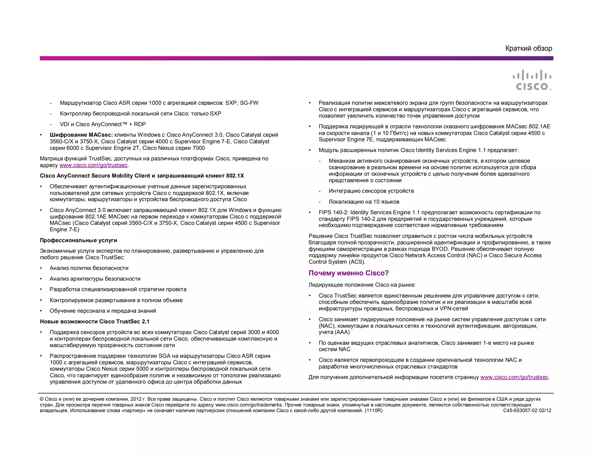 Краткий обзор
© Cisco и (или) ее дочерние компании, 2012 г. Все права защищены. Cisco и логотип Cisco являются товарными знаками или зарегистрированными товарными знаками Cisco и (или) ее филиалов в США и ряде других
стран. Для просмотра перечня товарных знаков Cisco перейдите по адресу www.cisco.com/go/trademarks. Прочие товарные знаки, упомянутые в настоящем документе, являются собственностью соответствующих
владельцев. Использование слова «партнер» не означает наличия партнерских отношений компании Cisco с какой-либо другой компанией. (1110R) C45-653057-02 02/12
- Маршрутизатор Cisco ASR серии 1000 с агрегацией сервисов: SXP, SG-FW
- Контроллер беспроводной локальной сети Cisco: только SXP
- VDI и Cisco AnyConnect™ + RDP
• Шифрование MACsec: клиенты Windows с Cisco AnyConnect 3.0, Cisco Catalyst серий
3560-C/X и 3750-X, Cisco Catalyst серии 4000 с Supervisor Engine 7-E, Cisco Catalyst
серии 6000 с Supervisor Engine 2T, Cisco Nexus серии 7000
Матрица функций TrustSec, доступных на различных платформах Cisco, приведена по
адресу www.cisco.com/go/trustsec.
Cisco AnyConnect Secure Mobility Client и запрашивающий клиент 802.1X
• Обеспечивает аутентификационные учетные данные зарегистрированных
пользователей для сетевых устройств Cisco с поддержкой 802.1X, включая
коммутаторы, маршрутизаторы и устройства беспроводного доступа Cisco
• Cisco AnyConnect 3.0 включает запрашивающий клиент 802.1X для Windows и функцию
шифрования 802.1AE MACsec на первом переходе к коммутаторам Cisco с поддержкой
MACsec (Cisco Catalyst серий 3560-C/X и 3750-X, Cisco Catalyst серии 4500 с Supervisor
Engine 7-E)
Профессиональные услуги
Экономичные услуги экспертов по планированию, развертыванию и управлению для
любого решения Cisco TrustSec:
• Анализ политик безопасности
• Анализ архитектуры безопасности
• Разработка специализированной стратегии проекта
• Контролируемое развертывание в полном объеме
• Обучение персонала и передача знаний
Новые возможности Cisco TrustSec 2.1
• Поддержка сенсоров устройств во всех коммутаторах Cisco Catalyst серий 3000 и 4000
и контроллерах беспроводной локальной сети Cisco, обеспечивающая комплексную и
масштабируемую прозрачность состояния сети
• Распространение поддержки технологии SGA на маршрутизаторы Cisco ASR серии
1000 с агрегацией сервисов, маршрутизаторы Cisco с интеграцией сервисов,
коммутаторы Cisco Nexus серии 5000 и контроллеры беспроводной локальной сети
Cisco, что гарантирует единообразие политик и независимую от топологии реализацию
управления доступом от удаленного офиса до центра обработки данных
• Реализация политик межсетевого экрана для групп безопасности на маршрутизаторах
Cisco с интеграцией сервисов и маршрутизаторах Cisco с агрегацией сервисов, что
позволяет увеличить количество точек управления доступом
• Поддержка лидирующей в отрасли технологии сквозного шифрования MACsec 802.1AE
на скорости канала (1 и 10 Гбит/с) на новых коммутаторах Cisco Catalyst серии 4500 с
Supervisor Engine 7E, поддерживающих MACsec
• Модуль расширенных политик Cisco Identity Services Engine 1.1 предлагает:
- Механизм активного сканирования оконечных устройств, в котором целевое
сканирование в реальном времени на основе политик используется для сбора
информации от оконечных устройств с целью получения более адекватного
представления о состоянии
- Интеграцию сенсоров устройств
- Локализацию на 10 языков
• FIPS 140-2: Identity Services Engine 1.1 предполагает возможность сертификации по
стандарту FIPS 140-2 для предприятий и государственных учреждений, которым
необходимо подтверждение соответствия нормативным требованиям
Решение Cisco TrustSec позволяет справиться с ростом числа мобильных устройств
благодаря полной прозрачности, расширенной идентификации и профилированию, а также
функциям саморегистрации в рамках подхода BYOD. Решение обеспечивает полную
поддержку линейки продуктов Cisco Network Access Control (NAC) и Cisco Secure Access
Control System (ACS).
Почему именно Cisco?
Лидирующее положение Cisco на рынке:
• Cisco TrustSec является единственным решением для управления доступом к сети,
способным обеспечить единообразие политик и их реализации в масштабе всей
инфраструктуры проводных, беспроводных и VPN-сетей
• Cisco занимает лидирующее положение на рынке систем управления доступом к сети
(NAC), коммутации в локальных сетях и технологий аутентификации, авторизации,
учета (AAA)
• По оценкам ведущих отраслевых аналитиков, Cisco занимает 1-е место на рынке
систем NAC
• Cisco является первопроходцем в создании оригинальной технологии NAC и
разработке многочисленных отраслевых стандартов
Для получения дополнительной информации посетите страницу www.cisco.com/go/trustsec.
 