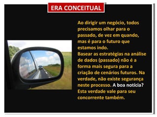 Ao dirigir um negócio, todos precisamos olhar para o passado, de vez em quando, mas é para o futuro que estamos indo.  Basear as estratégias na análise de dados (passado) não é a forma mais segura para a criação de cenários futuros. Na verdade, não existe segurança neste processo.  A boa notícia?  Esta verdade vale para seu concorrente também. ERA CONCEITUAL 