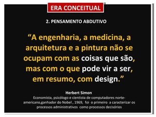“ A engenharia, a medicina, a arquitetura e a pintura não se ocupam com as  coisas que são , mas com o que  pode vir a ser , em resumo, com  design .”  Herbert Simon  Economista, psicólogo e cientista de computadores norte-americano, ganhador do Nobel , 1969,  foi  o primeiro  a caracterizar os processos administrativos  como processos decisórios 2. PENSAMENTO ABDUTIVO ERA CONCEITUAL 
