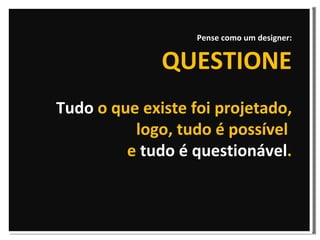 Pense como um designer: QUESTIONE Tudo  o que existe foi projetado, logo, tudo é possível  e  tudo é questionável . 