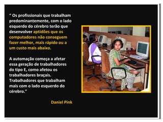 “  Os profissionais que trabalham predominantemente, com o lado esquerdo do cérebro terão que desenvolver  aptidões que os computadores não conseguem fazer melhor, mais rápido ou a um custo mais abaixo.   A automação começa a afetar essa geração de trabalhadores do tipo E, como afetou os trabalhadores braçais.  Trabalhadores que trabalham mais com o lado esquerdo do cérebro.”  Daniel Pink 