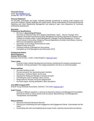 Thavindie Perera
Email: thavindie@live.co.uk
Contact No: +94 771 047 890

Personal Statement
An articulate, enthusiastic and highly motivated graduate accustomed to working under pressure and
using own initiatives. Achieve deadlines with quality results. Strong understanding of Accounting/Financial
Reporting and Client Relationship Management and seeking to gain more experience for continued
professional development.

Education
Professional Qualifications
   - BA Hons in Accounting & Finance
       University of Greenwich May 2012 (Degree Classification: Upper – Second. Average: 67%)
       Subjects: Advanced Financial Accounting, Management Accounting, Business & Company Law,
       Taxation for smaller entities, Project Management, Strategic Financial Management, Finance,
       Current issues in Accounting, Designing Financial Applications (Includes Visual Basics, Advance
       MS Excel and Database Applications)
   - Association of Accounting Technicians Sri Lanka
       Passed Finalist June 2010
   - Chartered Institute of Management Accountants
       Completed up to the Managerial Level (November 2010)

Professional History
Work Experience
October 2010 to Date
Kentucky Fried Chicken, London, United Kingdom | www.yum.com |

Team Leader
      Involved in team member development and training, maintaining the company procedures and
      standards. Actively participate in the budget preparations and focus on achieving targets.

Responsibilities
   - Accurate handling of cash
   - Provide training for the new/existing team members
   - Delivering a ‘Customer Mania’ service level
   - Assisting the Restaurant Manager to develop the team
   - Controlling the costs of wastage, labour and etc.
   - Responsible for the team during the assigned shift.
   - As a team player, actively participate in team discussions

July 2009 to August 2010
Ernst & Young Chartered Accountants, Colombo 7, Sri Lanka | www.ey.com |

Audit Trainee
       Involved in different capacities in carrying out Assurance Advisory and Management Consultation
       Services for clients in various sectors such as Leisure, Manufacturing, Fund Management,
       Transportation and Diversified


Responsibilities
   - Assurance Advisory & Business Services
   - Planning and coordinating the audit engagement with Engagement Partner, Subordinates and the
      Client.
   - Coordinating with client and establishing the scope of work, reporting requirements and delivery
 