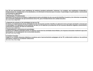Las TIC son aprovechadas como mediadoras de prácticas escolares pertinentes, inclusivas y en contexto, que contribuyen al desarrollo y 
fortalecimiento de competencias en los estudiantes y a la eliminación de barreras para el acceso, el aprendizaje y la participación, reconociendo 
la diversidad de capacidades. 
1 2 3 4 5 
3. Metodología y Fundamentación 
Demuestra una secuencia en el diseño e implementación de las actividades de aula, que permite identificar la postura y los referentes conceptuales 
de la propuesta pedagógica de aprovechamiento de las TIC, para el fortalecimiento de la calidad educativa. 
1 2 3 4 5 
4. Referente de inclusión en las actividades de aula con TIC 
El diseño y la implementación de las actividades de aula del proyecto permiten identificar la aplicación de los principios del diseño universal para 
el aprendizaje, en la planeación de las prácticas de aula y en la selección y/o producción de los recursos educativos digitales, promoviendo y 
propiciando la inclusión de todos los estudiantes. 
1 2 3 4 5 
5. Sistematización y conclusiones de aprendizajes 
Evidencia una reflexión sistemática frente a la relación causal entre las actividades desarrolladas y los impactos alcanzados mediante la ejecución 
del proyecto, con la participación de la comunidad educativa. 
1 2 3 4 5 
6. Carácter innovador 
Integra en su contexto elementos didácticos novedosos para el aprovechamiento pedagógico de las TIC, evidenciando cambios en las prácticas 
educativas y mejoras en el ambiente institucional. 
1 2 3 4 5 
 