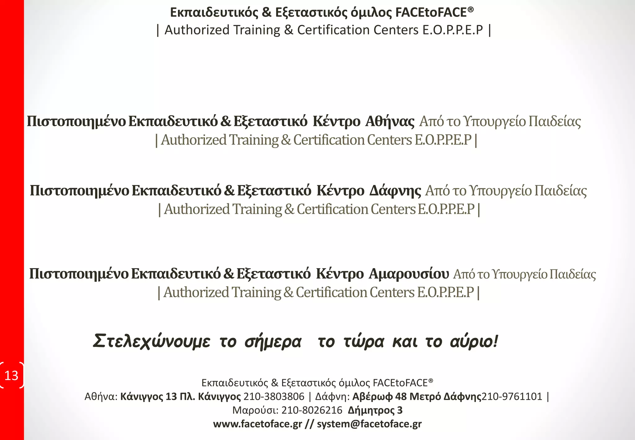 Στελεχώνουμε το σήμερα το τώρα και το αύριο!
13 Εκπαιδευτικός & Εξεταστικός όμιλος FACEtoFACE®
Αθήνα: Κάνιγγος 13 Πλ. Κάνιγγος 210-3803806 | Δάφνη: Αβέρωφ 48 Μετρό Δάφνης210-9761101 |
Μαρούσι: 210-8026216 Δήμητρος 3
www.facetoface.gr // system@facetoface.gr
ΠιστοποιημένοΕκπαιδευτικό&Εξεταστικό Κέντρο Αθήνας ΑπότοΥπουργείοΠαιδείας
|AuthorizedTraining&CertificationCentersE.O.P.P.E.P|
Εκπαιδευτικός & Εξεταστικός όμιλος FACEtoFACE®
| Authorized Training & Certification Centers E.O.P.P.E.P |
ΠιστοποιημένοΕκπαιδευτικό&Εξεταστικό Κέντρο Δάφνης ΑπότοΥπουργείοΠαιδείας
|AuthorizedTraining&CertificationCentersE.O.P.P.E.P|
ΠιστοποιημένοΕκπαιδευτικό&Εξεταστικό Κέντρο Αμαρουσίου ΑπότοΥπουργείοΠαιδείας
|AuthorizedTraining&CertificationCentersE.O.P.P.E.P|
 