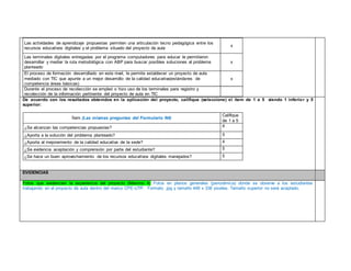 Las actividades de aprendizaje propuestas permiten una articulación tecno pedagógica entre los 
recursos educativos digitales y el problema situado del proyecto de aula 
x 
Las terminales digitales entregadas por el programa computadores para educar le permitieron 
desarrollar y mediar la ruta metodológica con ABP para buscar posibles soluciones al problema 
planteado 
x 
El proceso de formación desarrollado en este nivel, le permite establecer un proyecto de aula 
mediado con TIC que apunte a un mejor desarrollo de la calidad educativa(estándares de 
competencia áreas básicas) 
x 
Durante el proceso de recolección se empleó o hizo uso de los terminales para registro y 
recolección de la información pertinente del proyecto de aula en TIC 
De acuerdo con los resultados obtenidos en la aplicación del proyecto, califique (seleccione) el ítem de 1 a 5 siendo 1 inferior y 5 
superior: 
Ítem (Las mismas preguntas del Formulario N4) 
Califique 
de 1 a 5 
¿Se alcanzan las competencias propuestas? 4 
¿Aporta a la solución del problema planteado? 5 
¿Aporta al mejoramiento de la calidad educativa de la sede? 4 
¿Se evidencia aceptación y comprensión por parte del estudiante? 5 
¿Se hace un buen aprovechamiento de los recursos educativos digitales manejados? 5 
EVIDENCIAS 
Fotos que evidencien la experiencia del proyecto (Máximo 4) Fotos en planos generales (panorámica) donde se observe a los estudiantes 
trabajando en el proyecto de aula dentro del marco CPE-UTP. Formato .jpg y tamaño 448 x 336 pixeles. Tamaño superior no será aceptado. 
 