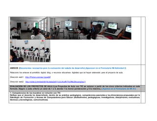 ANEXOS (Documentos necesarios para la evaluación del estado de desarrollo) (Aparecen en el Formulario N6 Actividad 2) 
Relacione los enlaces al portafolio digital, blog, o recursos educativos digitales que se hayan elaborado para el proyecto de aula. 
Dirección web1: http://Pixton.com/es/:zipvx8rf 
Dirección web2: http://slide.ly/embed/d015c3aba2a511c2ccfcaf677e0f8e26/autoplay/1 
EVALUACIÓN DE LOS PROYECTOS DE AULA (Los Proyectos de Aula con TIC se valoran a partir de los cinco criterios indicados en este 
formato. Asigne a cada criterio un valor de 1 a 5, siendo 1 la menor ponderación y 5 la máxima.) (Aparece en el Formulario de N6 A1) 
1. Competencias de los maestros en relación con TIC 
Refleja que el docente ha desarrollado, dentro de su práctica pedagógica, competencias asociadas a las dimensiones propuestas por la 
Estrategia de Formación y Acceso de Computadores para Educar (Actitudinales, pedagógicas, investigativas, disciplinares, evaluativas, 
técnicas y tecnológicas, comunicativas). 
 
