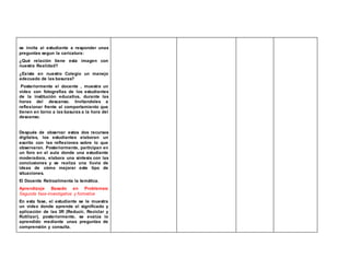 se invita al estudiante a responder unas 
preguntas segun la caricatura: 
¿Qué relación tiene esta imagen con 
nuestra Realidad? 
¿Existe en nuestro Colegio un manejo 
adecuado de las basuras? 
Posteriormente el docente , muestra un 
video con fotografías de los estudiantes 
de la institución educativa, durante las 
horas del descanso. Invitandoles a 
reflexionar frente al comportamiento que 
tienen en torno a las basuras a la hora del 
descanso. 
Después de observar estos dos recursos 
digitales, los estudiantes elaboran un 
escrito con las reflexiones sobre lo que 
observaron. Posteriormente, participan en 
un foro en el aula donde una estudiante 
moderadora, elabora una síntesis con las 
conclusiones y se realiza una lluvia de 
ideas de cómo mejorar este tipo de 
situaciones. 
El Docente Retroalimenta la temática. 
Aprendizaje Basado en Problemas: 
Segunda fase-Investigativa y formativa 
En esta fase, el estudiante se le muestra 
un video donde aprende el significado y 
aplicación de las 3R (Reducir, Reciclar y 
Rutilizar), posteriormente, se evalúa lo 
aprendido mediante unas preguntas de 
comprensión y consulta. 
 