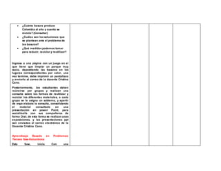  ¿Cuánta basura produce 
Colombia al año y cuanto se 
recicla? (Consultar) 
 ¿Cuáles son las soluciones que 
se plantean ante el problema de 
las basuras? 
 ¿Qué medidas podemos tomar 
para reducir, reciclar y reutilizar? 
Ingresa a una página con un juego en el 
que tiene que limpiar un parque muy 
sucio, depositando las basuras en los 
lugares correspondientes por color, una 
vez termine, debe imprimir un pantallazo 
y enviarlo al correo de la docente Cristina 
Cano. 
Posteriormente, los estudiantes deben 
reúneirse por grupos y realizan una 
consulta sobre las formas de reutilizar y 
reciclar los diferentes materiales, a cada 
grupo se le asigna un subtema, y apartir 
de esyo elabora la consulta, consolidando 
el material consultado en una 
presentación en power Point, para 
socializarla con sus compañeros de 
forma Oral, de esta forma se realizan unas 
exposiciones, y las presentaciones ppt 
son enviadas al correo electrónico de la 
Docente Cristina Cano. 
Aprendizaje Basado en Problemas: 
Tercera fase-Soluciónica 
Esta fase, inicia Con una 
 