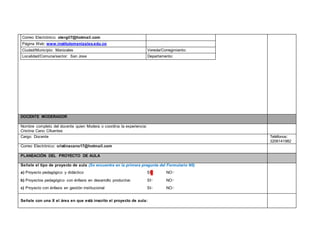 Correo Electrónico: otergil7@hotmail.com 
Página Web: www.institutomanizales.edu.co 
Ciudad/Municipio: Manizales Vereda/Corregimiento: 
Localidad/Comuna/sector: San Jose Departamento: 
DOCENTE MODERADOR 
Nombre completo del docente quien Modera o coordina la experiencia: 
Cristina Cano Cifuentes 
Cargo: Docente Teléfonos: 
3206141982 
Correo Electrónico: cristinacano17@hotmail.com 
PLANEACIÓN DEL PROYECTO DE AULA 
Señale el tipo de proyecto de aula (Se encuentra en la primera pregunta del Formulario N5) 
a) Proyecto pedagógico y didáctico SI▢ NO▢ 
b) Proyectos pedagógico con énfasis en desarrollo productivo SI▢ NO▢ 
c) Proyecto con énfasis en gestión institucional SI▢ NO▢ 
Señale con una X el área en que está inscrito el proyecto de aula: 
 