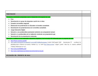 TEMATIZACION 
Principales actividades propuestas para el desarrollo del proyecto de aula 
● Foro 
● Socialización en grupo de preguntas a partir de un video 
● Consulta de temática asignada 
● Elaboración de presentación en Ppt sobre la temática consultada 
● Socialización de presentaciones con la temática consultada. 
● Juego Interactivo Digital 
● Solución a una problemática planteada mediante una composición textual. 
● Solución a la problemática de la institución mediante una presentación ppt. 
● Socialización de la presentación elaborada. 
Selección y análisis de los contenidos educativos digitales y herramientas TIC utilizadas para el proyecto de aula 
● http://Pixton.com/es/:zipvx8rf 
● http://slide.ly/embed/d015c3aba2a511c2ccfcaf677e0f8e26/autoplay/1"width="640"height="360" frameborder="0" scrolling="no" 
allowfullscreen></iframe><p>nuestra realidad by <a href="http://slide.ly/show" target="_blank" title="Go to nuestra realidad" 
>Slidely Slideshow</a></p> 
● http://youtu.be/2Q5dRzuJaZI 
● http://www.madridsalud.es/interactivos/ambiental/recicla.php 
APLICACIÓN DEL PROYECTO DE AULA 
 