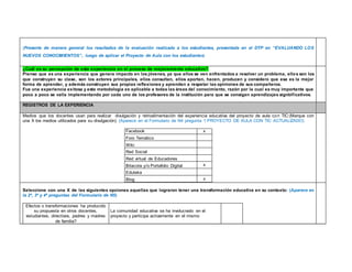 (Presente de manera general los resultados de la evaluación realizada a los estudiantes, presentada en el DTP en “EVALUANDO LOS 
NUEVOS CONOCIMIENTOS”, luego de aplicar el Proyecto de Aula con los estudiantes) 
¿Cuál es su percepción de esta experiencia en el proceso de mejoramiento educativo? 
Pienso que es una experiencia que genera impacto en los jóvenes, ya que ellos se ven enfrentados a resolver un problema, ellos son los 
que construyen su clase, son los actores principales, ellos consultan, ellos aportan, hacen, producen y considero que esa es la mejor 
forma de aprender, y además construyen sus propias reflexiones y aprenden a respetar las opiniones de sus compañeros. 
Fue una experiencia exitosa y esta metodología es aplicable a todas las áreas del conocimiento, razón por la cual es muy importante que 
poco a poco se valla implementando por cada uno de los profesores de la institución para que se consigan aprendizajes signbif icativos. 
REGISTROS DE LA EXPERIENCIA 
Medios que los docentes usan para realizar divulgación y retroalimentación del experiencia educativa del proyecto de aula con TIC:(Marque con 
una X los medios utilizados para su divulgación) (Aparece en el Formulario de N4 pregunta 1 PROYECTO DE AULA CON TIC ACTUALIZADO) 
Facebook x 
Foro Temático 
Wiki 
Red Social 
Red virtual de Educadores 
Bitacora y/o Portafolio Digital x 
Eduteka 
Blog x 
Seleccione con una X de las siguientes opciones aquellas que lograron tener una transformación educativa en su contexto: (Aparece en 
la 2ª, 3ª y 4ª preguntas del Formulario de N5) 
Efectos o transformaciones ha producido 
su propuesta en otros docentes, 
estudiantes, directivos, padres y madres 
de familia? 
La comunidad educativa se ha involucrado en el 
proyecto y participa activamente en el mismo 
 