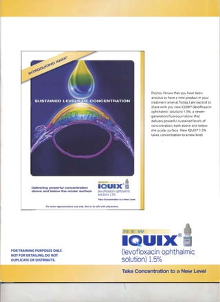 Doctor, I know that you have been
                                                                                                 anxious to have a new product in your
                                                                                                 treatment arsenal. Today, I am excited to
                                                                                                 share with you new IQUIX® (Ievofloxacin
                                                                                                 ophthalmic solution) 1.5%, a newer­
                                                                                                 generation fluoroquinolone that
                                                                                                 delivers powerful sustained levels of
                                                                                                 concentration, both above and below
                                                                                                 the ocular surface. New IQUIX® 1.5%
                                                                                                 takes concentrat,ion to a new level.




                 For   ,                                        h wfth pllyskJilIJs.
                           re~t4l11ve   <Be only. MJ'. til be




                                                                                                                   ®
                                                                                                     I
                                                                                       (Ievofloxacin aphtha mic
FORTRAIN G ,pu POSES ONLY.
 or fOR DETAIUNG. DO NOT
                                                                                       so utquot;on) 1.5%
DUPLICATE OR DISTRIBUTE.


                                                                                                                  a ew
                                                                                       Ta             tion
                                                                                            Concan                            Ll::=iVe=
 