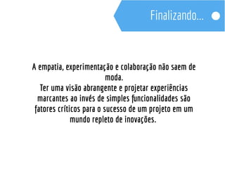 A empatia, experimentação e colaboração não saem de 
moda. 
Ter uma visão abrangente e projetar experiências 
marcantes ao invés de simples funcionalidades são 
fatores críticos para o sucesso de um projeto em um 
mundo repleto de inovações. 
 