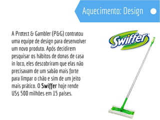 A Protect & Gambler (P&G) contratou 
uma equipe de design para desenvolver 
um novo produto. Após decidirem 
pesquisar os hábitos de donas de casa 
in loco, eles descobriram que elas não 
precisavam de um sabão mais forte 
para limpar o chão e sim de um jeito 
mais prático. O Swiffer hoje rende 
US$ 500 milhões em 15 países. 
 