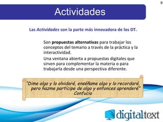 Actividades 9 Las  Actividades  son la parte más innovadora de los DT. Son  propuestas alternativas  para trabajar los conceptos del temario a través de la práctica y la interactividad. Una ventana abierta a propuestas digitales que sirven para complementar la materia o para trabajarla desde una perspectiva diferente.   “ Dime algo y lo olvidaré, enséñame algo y lo recordaré, pero hazme partícipe de algo y entonces aprenderé” Confucio 