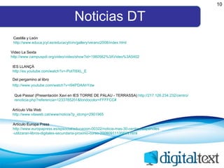 Noticias DT 10 Castilla y León http:// www.educa.jcyl.es / educacyl /cm/ gallery /verano2008/ index.html Video La Sexta http:// www.campuspdi.org /video/ video / show?id =1980562%3AVideo%3A5402 IES LLANÇÀ http:// es.youtube.com / watch?v =- Pot7I9XL _E Del pergamino al libro http:// www.youtube.com / watch?v = I94PDAAhYdw   Artículo Vila Web http:// www.vilaweb.cat / www / noticia?p_idcmp =2901965 Artículo Europa Press http:// www.europapress.es / epsocial / educacion -00322/noticia-mas-30-centros- espanoles -utilizaran-libros-digitales-secundaria- proximo -curso-20080911135609. html Què Passa! (Presentación Xavi en IES TORRE DE PALAU - TERRASSA)  http://217.126.234.232/centro/ renoticia.php?referencia =1233785201& fondocolor =FFFFCC# 