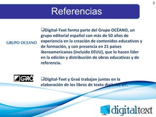 Referencias Digital-Text forma parte del Grupo OCÉANO,  un grupo editorial español con más de 50 años de experiencia en la creación de contenidos educativos y de formación, y con presencia en 21 países iberoamericanos (incluido EEUU), que lo hacen líder en la edición y distribución de obras educativas y de referencia. Digital-Text y Graó trabajan juntos en la elaboración de los libros de texto digitales DT. 3 