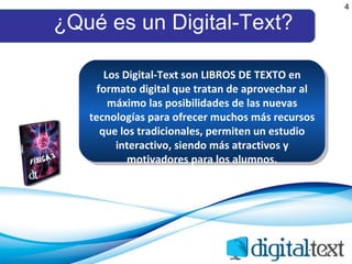 ¿Qué es un Digital-Text? 4 Los Digital-Text son LIBROS DE TEXTO en formato digital que tratan de aprovechar al máximo las posibilidades de las nuevas tecnologías para ofrecer muchos más recursos que los tradicionales, permiten un estudio interactivo, siendo más atractivos y motivadores para los alumnos. 