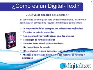 ¿Cómo es un Digital-Text? 4 El contenido de cualquier libro de texto tradicional, añadiendo además gran cantidad de recursos multimedia que facilitan:  La comprensión de los conceptos con animaciones explicativas Permiten un estudio interactivo Son más atractivos y motivadores para los alumnos Se corrigen de forma automática Permiten hacer actualizaciones continuas No tienen límite de espacio Ofrecen todo el temario curricular, contextualizado e integrado Atienden a la diversidad de la clase, con material de refuerzo y ampliación ¿Qué  valor añadido  nos aportan? 