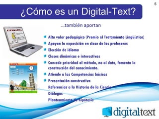 ¿Cómo es un Digital-Text? 5 Alto valor pedagógico (Premio al Tratamiento Lingüístico) Apoyan la exposición en clase de los profesores Elección de idioma Clases dinámicas e interactivas Concede prioridad al método, no al dato, fomenta la construcción del conocimiento. Atiende a las Competencias básicas Presentación constructiva Referencias a la Historia de la Ciencia Diálogos  Planteamiento de hipótesis … también aportan 