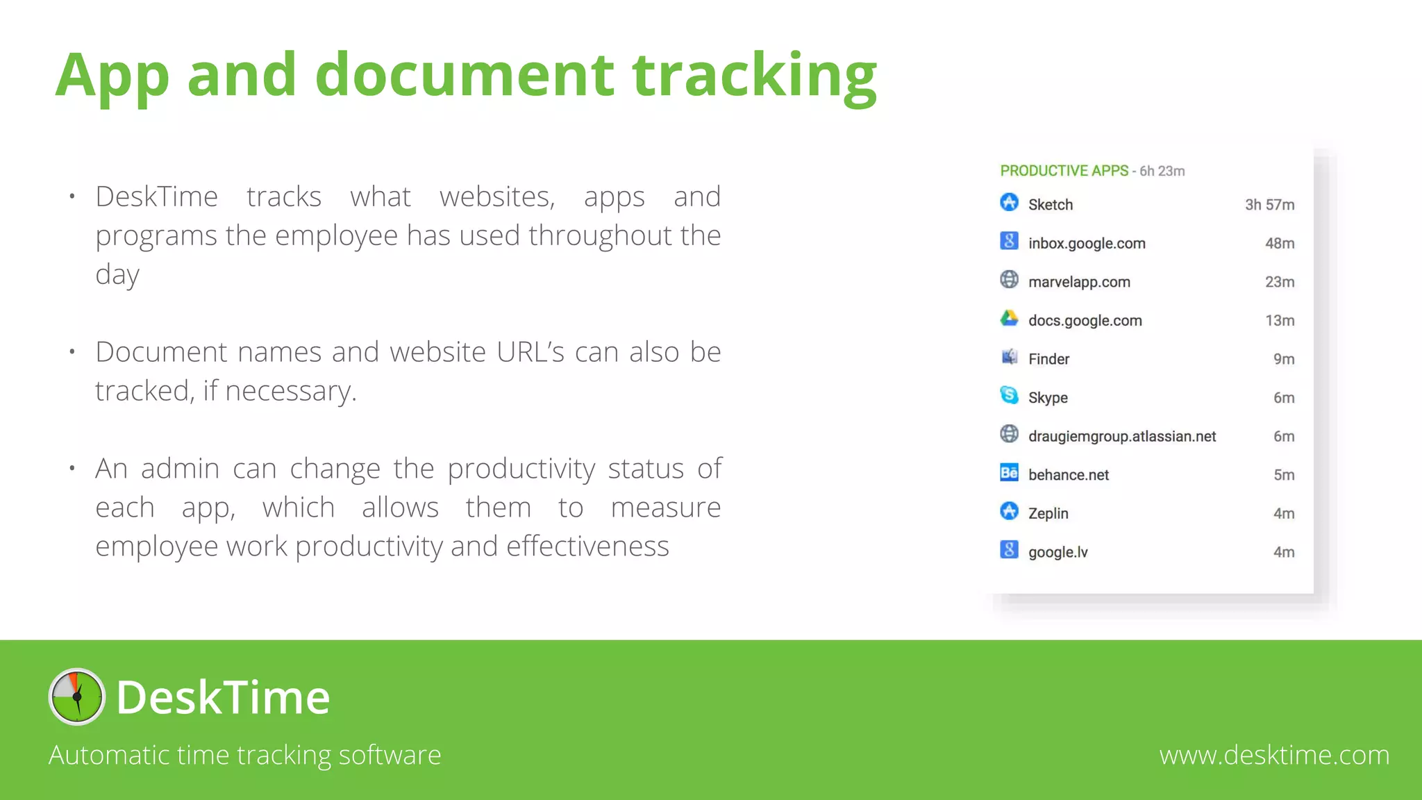 • DeskTime tracks what websites, apps and
programs the employee has used throughout the
day
• Document names and website URL’s can also be
tracked, if necessary.
• An admin can change the productivity status of
each app, which allows them to measure
employee work productivity and effectiveness
Automatic time tracking software www.desktime.com
App and document tracking
 