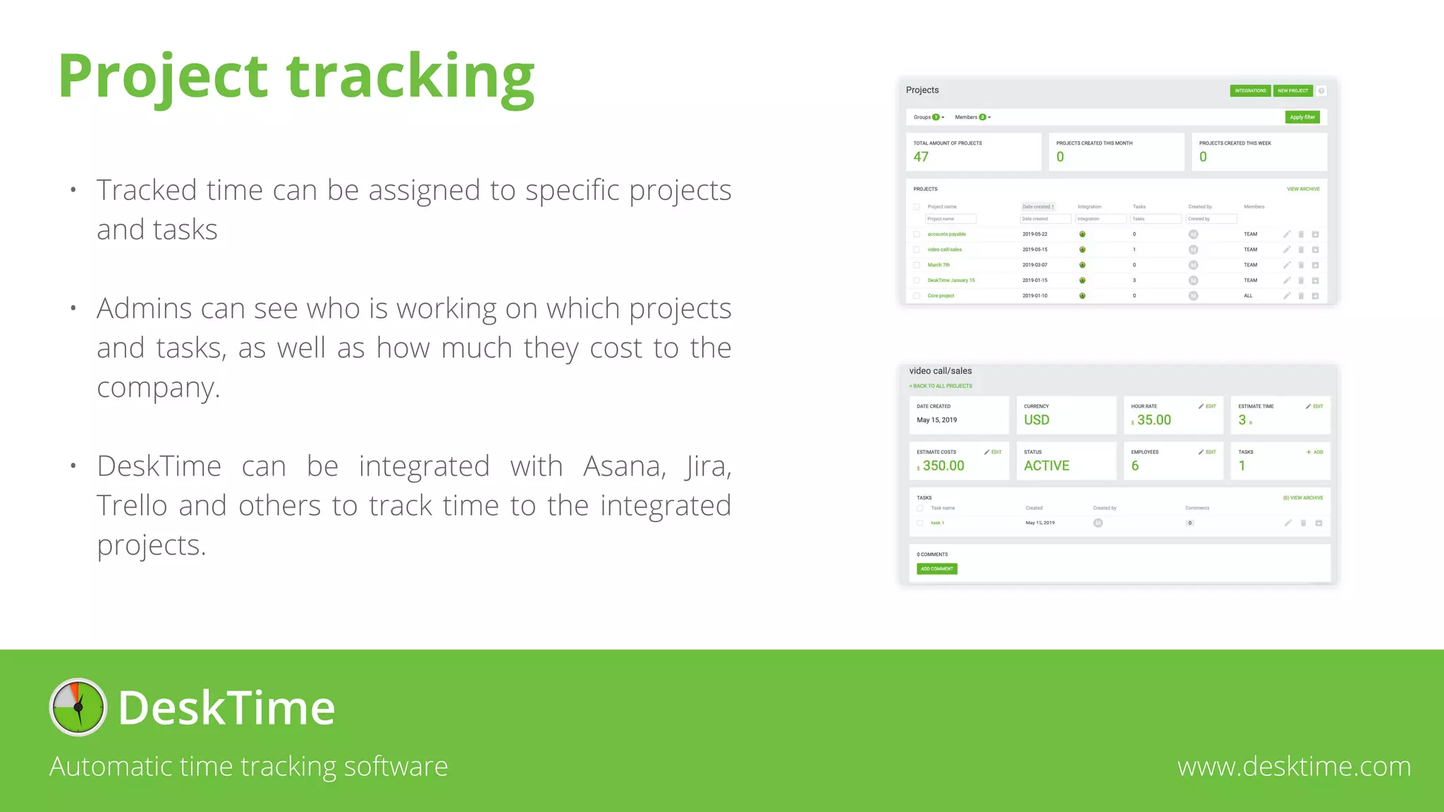 • Tracked time can be assigned to specific projects
and tasks
• Admins can see who is working on which projects
and tasks, as well as how much they cost to the
company.
• DeskTime can be integrated with Asana, Jira,
Trello and others to track time to the integrated
projects.
Automatic time tracking software www.desktime.com
Project tracking
 