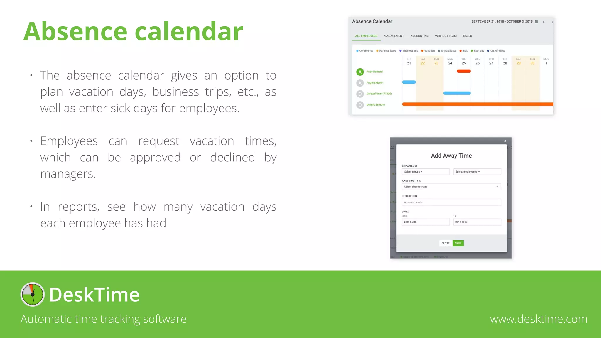 • The absence calendar gives an option to
plan vacation days, business trips, etc., as
well as enter sick days for employees.
• Employees can request vacation times,
which can be approved or declined by
managers.
• In reports, see how many vacation days
each employee has had
Automatic time tracking software www.desktime.com
Absence calendar
 