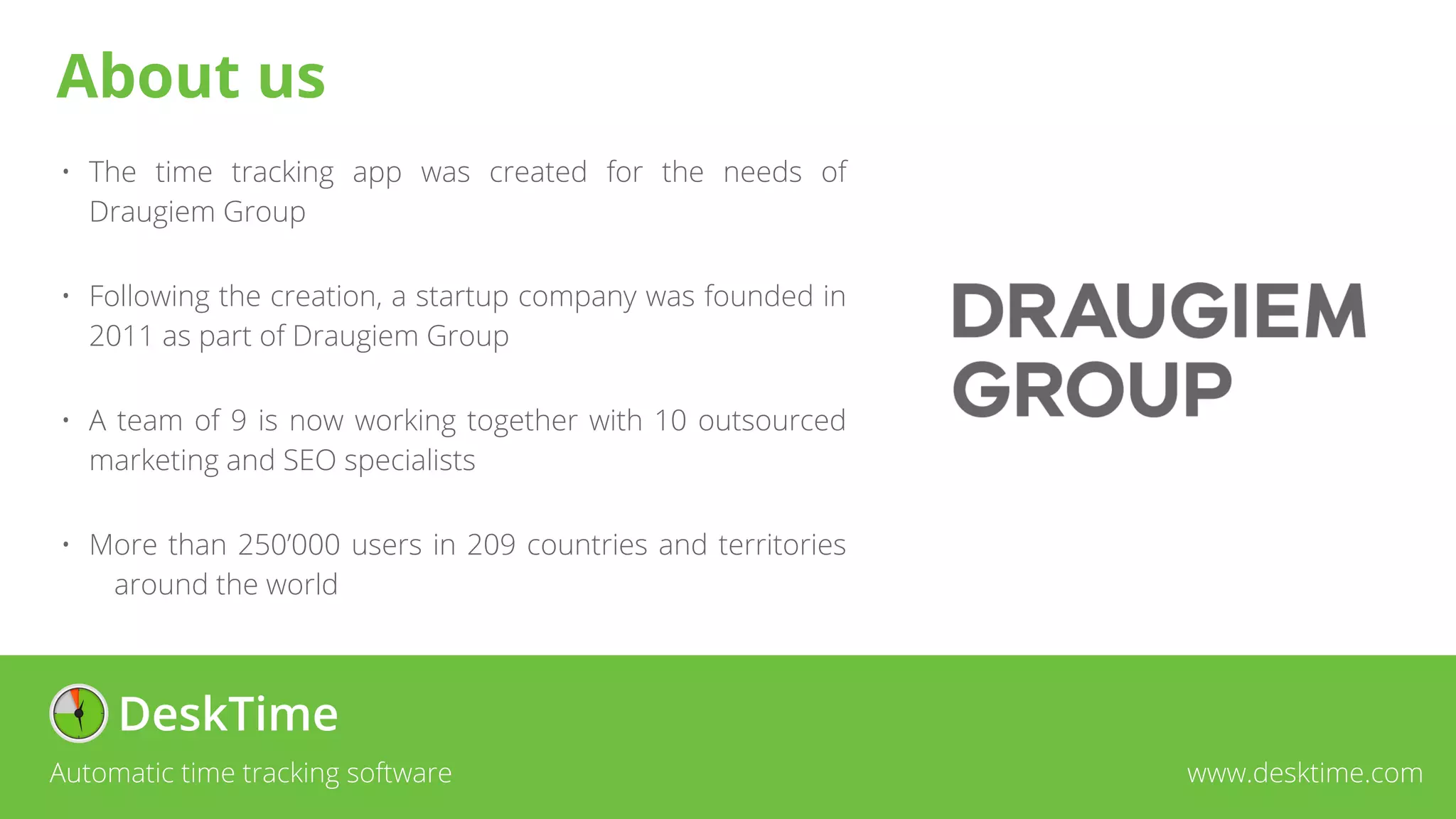 About us
• The time tracking app was created for the needs of
Draugiem Group
• Following the creation, a startup company was founded in
2011 as part of Draugiem Group
• A team of 9 is now working together with 10 outsourced
marketing and SEO specialists
• More than 250’000 users in 209 countries and territories
around the world
Automatic time tracking software www.desktime.com
 