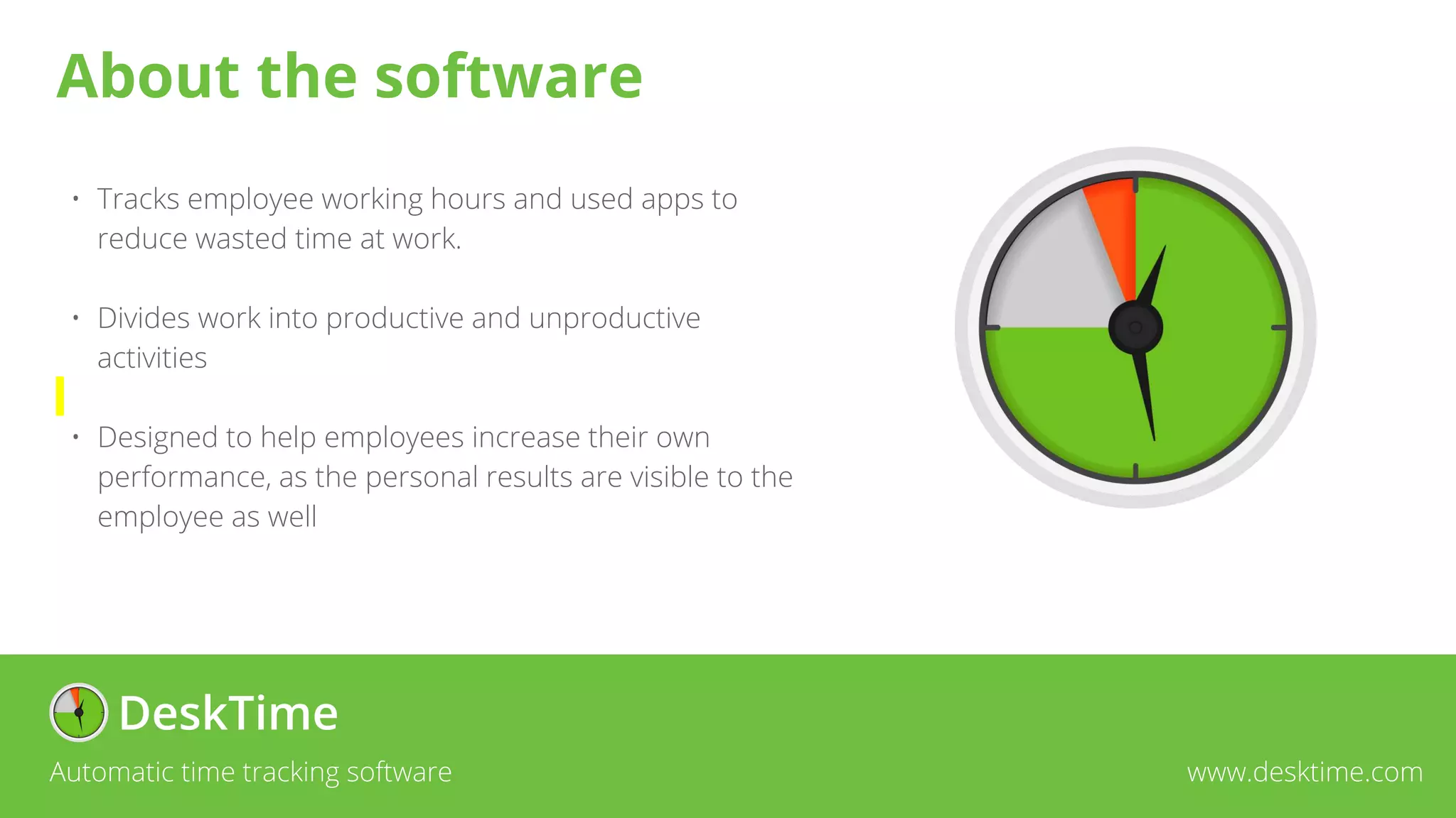 • Tracks employee working hours and used apps to
reduce wasted time at work.
• Divides work into productive and unproductive
activities
• Designed to help employees increase their own
performance, as the personal results are visible to the
employee as well
Automatic time tracking software www.desktime.com
About the software
 