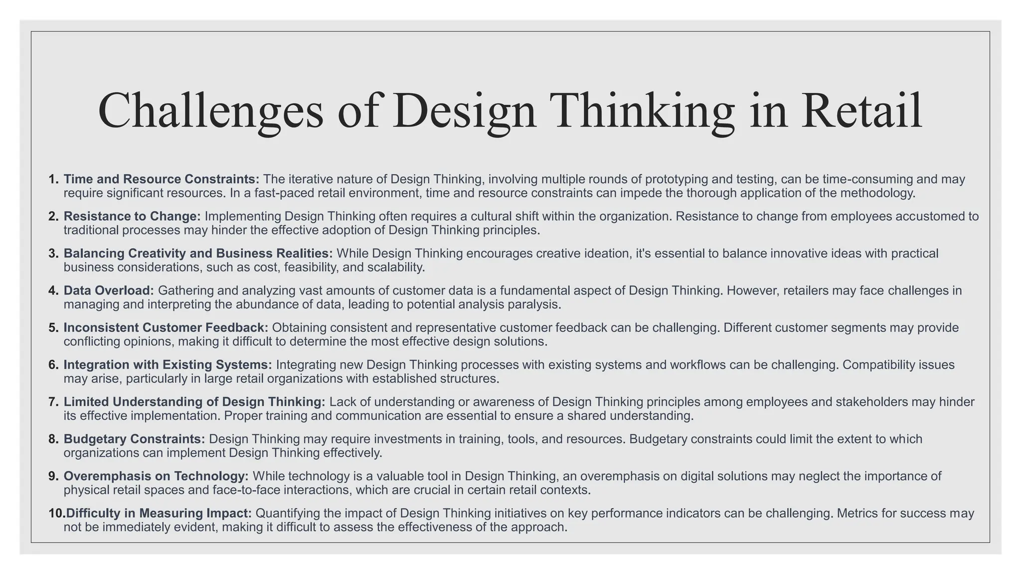 Challenges of Design Thinking in Retail
1. Time and Resource Constraints: The iterative nature of Design Thinking, involving multiple rounds of prototyping and testing, can be time-consuming and may
require significant resources. In a fast-paced retail environment, time and resource constraints can impede the thorough application of the methodology.
2. Resistance to Change: Implementing Design Thinking often requires a cultural shift within the organization. Resistance to change from employees accustomed to
traditional processes may hinder the effective adoption of Design Thinking principles.
3. Balancing Creativity and Business Realities: While Design Thinking encourages creative ideation, it's essential to balance innovative ideas with practical
business considerations, such as cost, feasibility, and scalability.
4. Data Overload: Gathering and analyzing vast amounts of customer data is a fundamental aspect of Design Thinking. However, retailers may face challenges in
managing and interpreting the abundance of data, leading to potential analysis paralysis.
5. Inconsistent Customer Feedback: Obtaining consistent and representative customer feedback can be challenging. Different customer segments may provide
conflicting opinions, making it difficult to determine the most effective design solutions.
6. Integration with Existing Systems: Integrating new Design Thinking processes with existing systems and workflows can be challenging. Compatibility issues
may arise, particularly in large retail organizations with established structures.
7. Limited Understanding of Design Thinking: Lack of understanding or awareness of Design Thinking principles among employees and stakeholders may hinder
its effective implementation. Proper training and communication are essential to ensure a shared understanding.
8. Budgetary Constraints: Design Thinking may require investments in training, tools, and resources. Budgetary constraints could limit the extent to which
organizations can implement Design Thinking effectively.
9. Overemphasis on Technology: While technology is a valuable tool in Design Thinking, an overemphasis on digital solutions may neglect the importance of
physical retail spaces and face-to-face interactions, which are crucial in certain retail contexts.
10.Difficulty in Measuring Impact: Quantifying the impact of Design Thinking initiatives on key performance indicators can be challenging. Metrics for success may
not be immediately evident, making it difficult to assess the effectiveness of the approach.
 