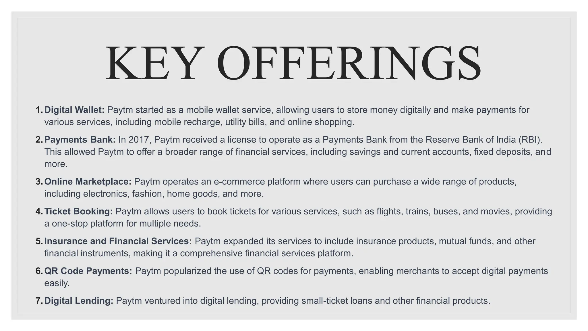 KEY OFFERINGS
1.Digital Wallet: Paytm started as a mobile wallet service, allowing users to store money digitally and make payments for
various services, including mobile recharge, utility bills, and online shopping.
2.Payments Bank: In 2017, Paytm received a license to operate as a Payments Bank from the Reserve Bank of India (RBI).
This allowed Paytm to offer a broader range of financial services, including savings and current accounts, fixed deposits, and
more.
3.Online Marketplace: Paytm operates an e-commerce platform where users can purchase a wide range of products,
including electronics, fashion, home goods, and more.
4.Ticket Booking: Paytm allows users to book tickets for various services, such as flights, trains, buses, and movies, providing
a one-stop platform for multiple needs.
5.Insurance and Financial Services: Paytm expanded its services to include insurance products, mutual funds, and other
financial instruments, making it a comprehensive financial services platform.
6.QR Code Payments: Paytm popularized the use of QR codes for payments, enabling merchants to accept digital payments
easily.
7.Digital Lending: Paytm ventured into digital lending, providing small-ticket loans and other financial products.
 