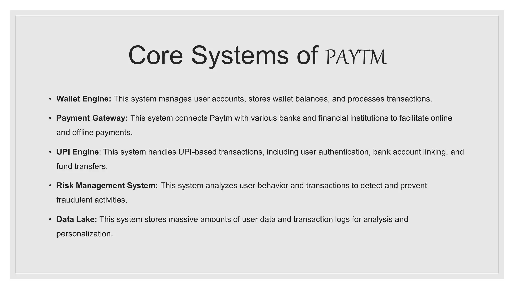 Core Systems of PAYTM
• Wallet Engine: This system manages user accounts, stores wallet balances, and processes transactions.
• Payment Gateway: This system connects Paytm with various banks and financial institutions to facilitate online
and offline payments.
• UPI Engine: This system handles UPI-based transactions, including user authentication, bank account linking, and
fund transfers.
• Risk Management System: This system analyzes user behavior and transactions to detect and prevent
fraudulent activities.
• Data Lake: This system stores massive amounts of user data and transaction logs for analysis and
personalization.
 