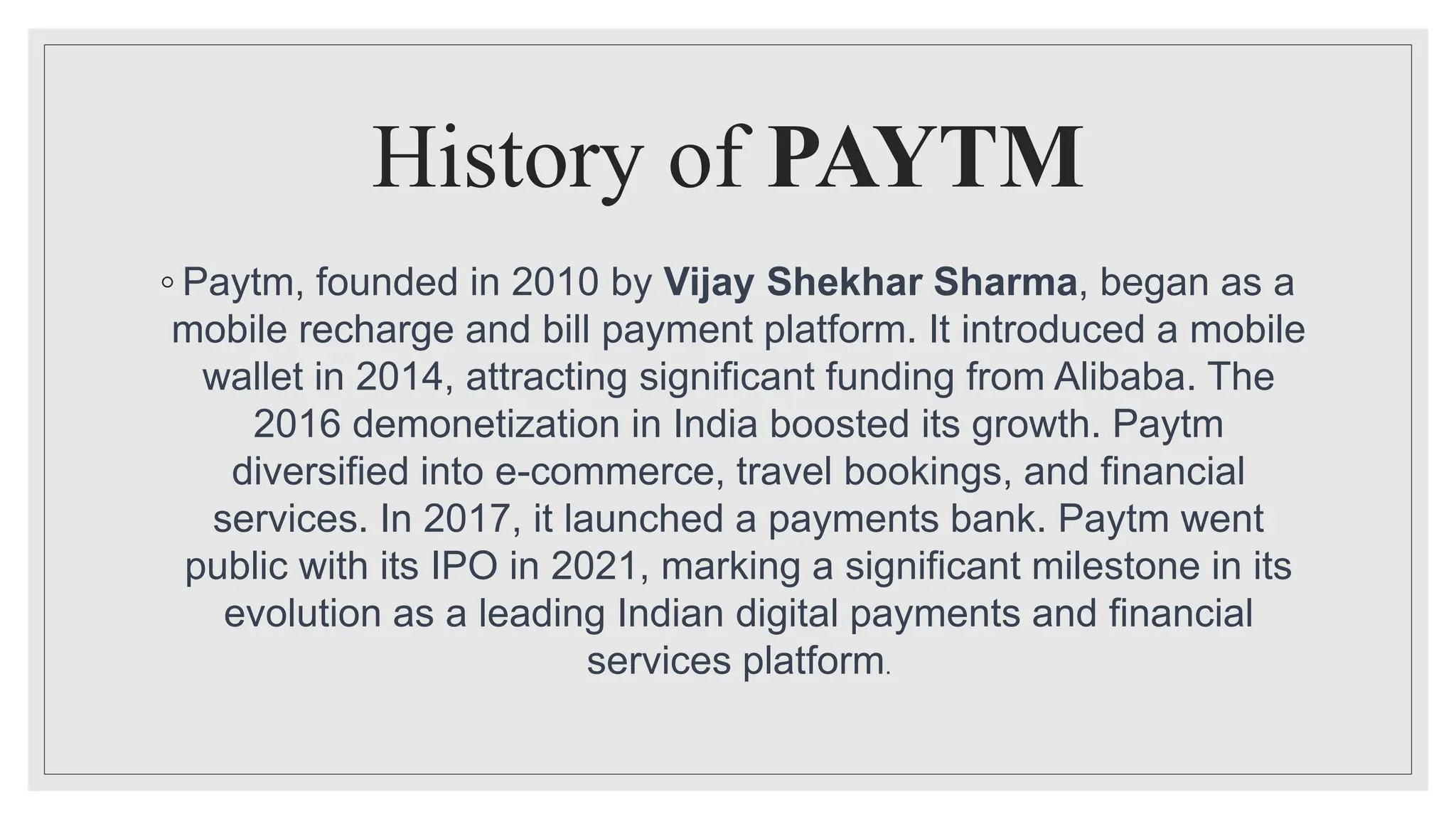 History of PAYTM
◦ Paytm, founded in 2010 by Vijay Shekhar Sharma, began as a
mobile recharge and bill payment platform. It introduced a mobile
wallet in 2014, attracting significant funding from Alibaba. The
2016 demonetization in India boosted its growth. Paytm
diversified into e-commerce, travel bookings, and financial
services. In 2017, it launched a payments bank. Paytm went
public with its IPO in 2021, marking a significant milestone in its
evolution as a leading Indian digital payments and financial
services platform.
 