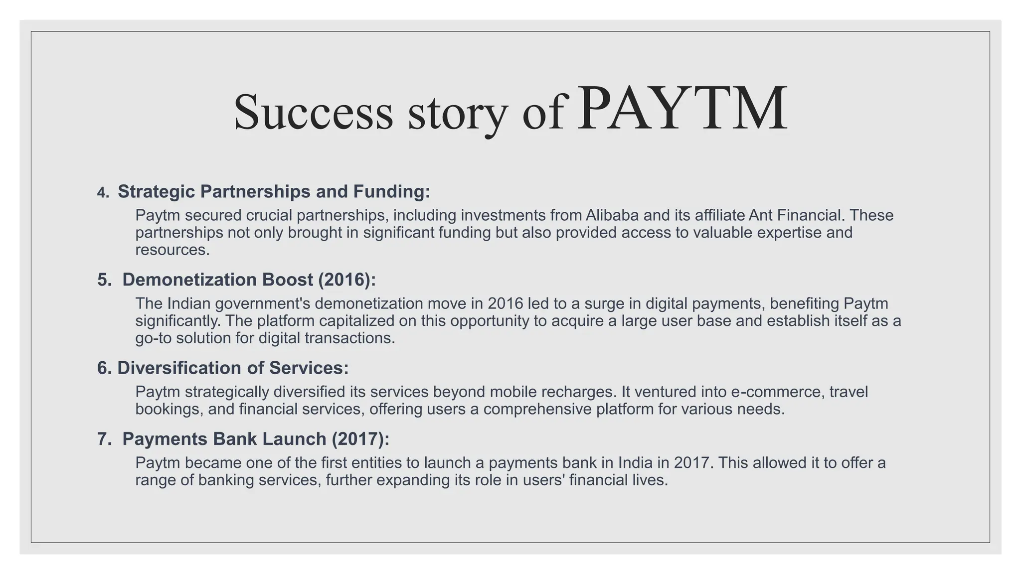 Success story of PAYTM
4. Strategic Partnerships and Funding:
Paytm secured crucial partnerships, including investments from Alibaba and its affiliate Ant Financial. These
partnerships not only brought in significant funding but also provided access to valuable expertise and
resources.
5. Demonetization Boost (2016):
The Indian government's demonetization move in 2016 led to a surge in digital payments, benefiting Paytm
significantly. The platform capitalized on this opportunity to acquire a large user base and establish itself as a
go-to solution for digital transactions.
6. Diversification of Services:
Paytm strategically diversified its services beyond mobile recharges. It ventured into e-commerce, travel
bookings, and financial services, offering users a comprehensive platform for various needs.
7. Payments Bank Launch (2017):
Paytm became one of the first entities to launch a payments bank in India in 2017. This allowed it to offer a
range of banking services, further expanding its role in users' financial lives.
 