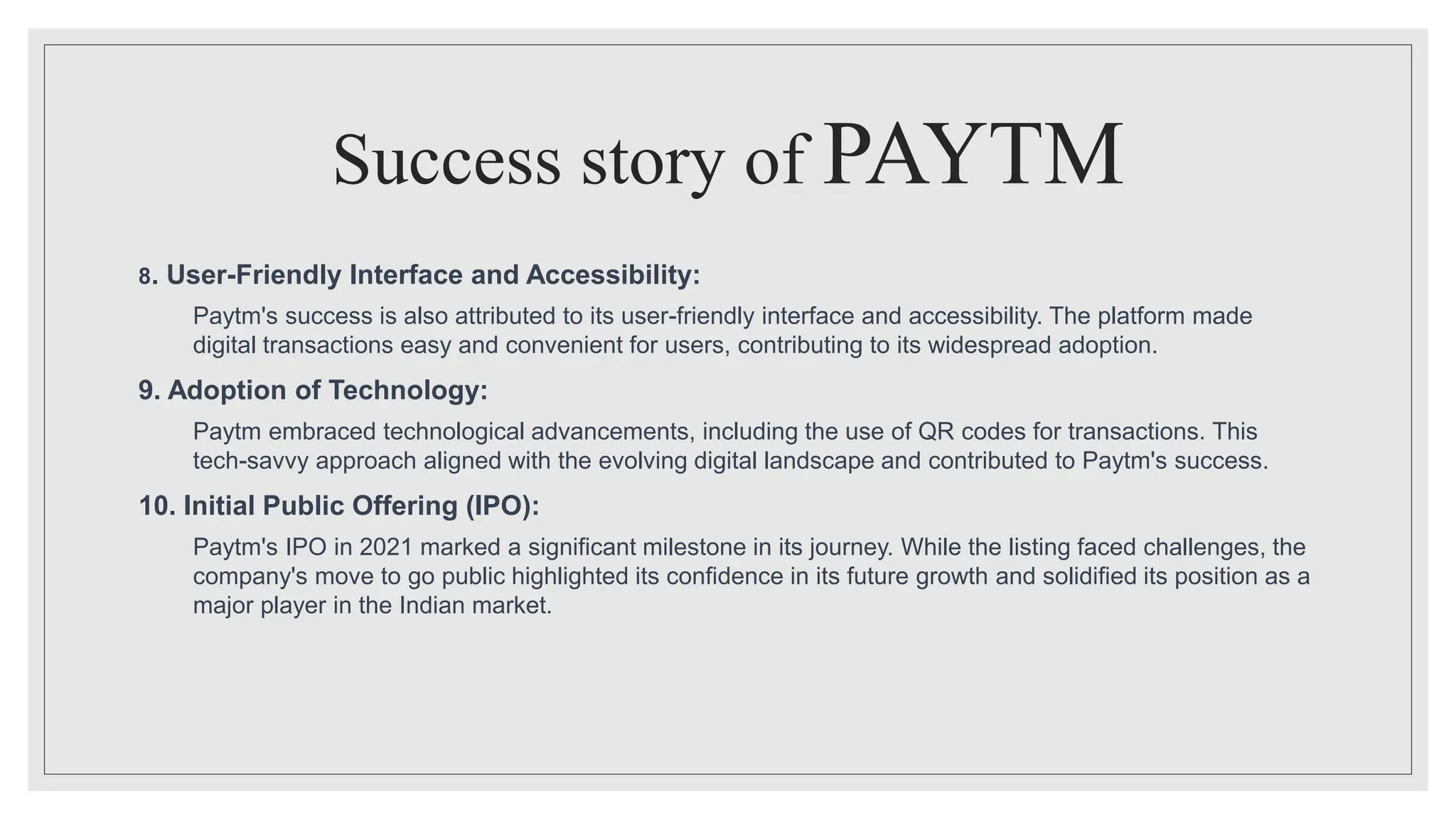 Success story of PAYTM
8. User-Friendly Interface and Accessibility:
Paytm's success is also attributed to its user-friendly interface and accessibility. The platform made
digital transactions easy and convenient for users, contributing to its widespread adoption.
9. Adoption of Technology:
Paytm embraced technological advancements, including the use of QR codes for transactions. This
tech-savvy approach aligned with the evolving digital landscape and contributed to Paytm's success.
10. Initial Public Offering (IPO):
Paytm's IPO in 2021 marked a significant milestone in its journey. While the listing faced challenges, the
company's move to go public highlighted its confidence in its future growth and solidified its position as a
major player in the Indian market.
 