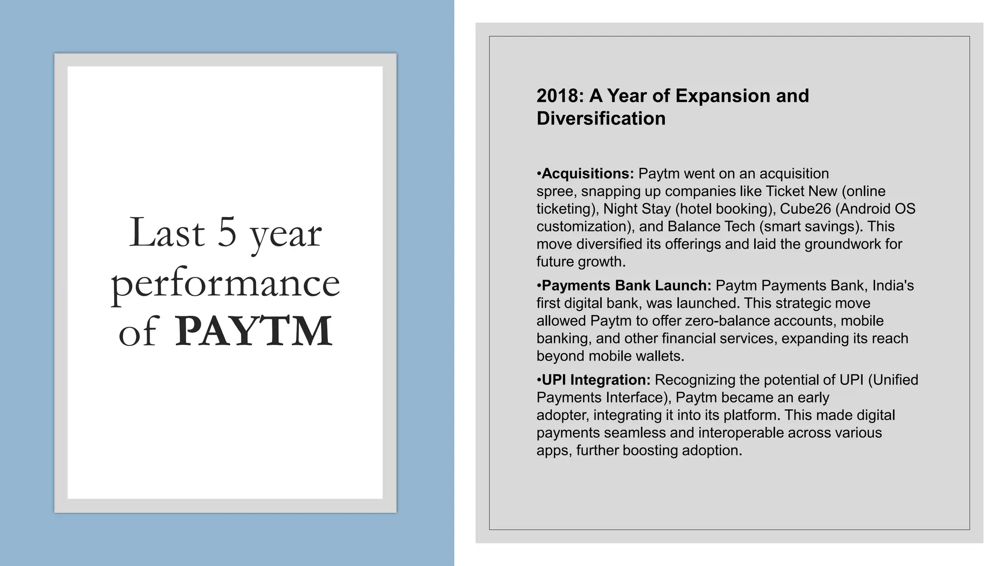 Last 5 year
performance
of PAYTM
2018: A Year of Expansion and
Diversification
•Acquisitions: Paytm went on an acquisition
spree, snapping up companies like Ticket New (online
ticketing), Night Stay (hotel booking), Cube26 (Android OS
customization), and Balance Tech (smart savings). This
move diversified its offerings and laid the groundwork for
future growth.
•Payments Bank Launch: Paytm Payments Bank, India's
first digital bank, was launched. This strategic move
allowed Paytm to offer zero-balance accounts, mobile
banking, and other financial services, expanding its reach
beyond mobile wallets.
•UPI Integration: Recognizing the potential of UPI (Unified
Payments Interface), Paytm became an early
adopter, integrating it into its platform. This made digital
payments seamless and interoperable across various
apps, further boosting adoption.
 