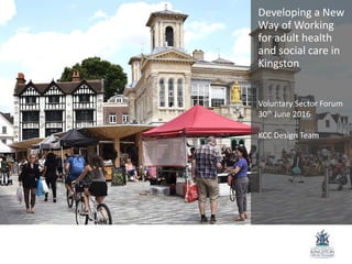 Developing a New
Way of Working
for adult health
and social care in
Kingston
Voluntary Sector Forum
30th June 2016
KCC Design Team
 