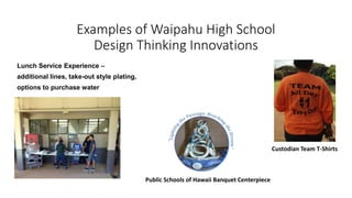 Examples of Waipahu High School
Design Thinking Innovations
Lunch Service Experience –
additional lines, take-out style plating,
options to purchase water
Custodian Team T-Shirts
Public Schools of Hawaii Banquet Centerpiece
 