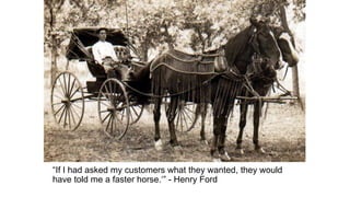 “If I had asked my customers what they wanted, they would
have told me a faster horse.‘” - Henry Ford
 