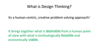 What is Design Thinking?
Its a human centric, creative problem solving approach!
It brings together what is desirable from a human point
of view with what is technologically feasible and
economically viable.
 