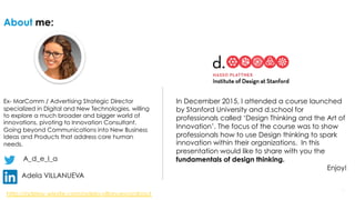 229/14/16 29/14/16 2
About me:
Ex- MarComm / Advertising Strategic Director
specialized in Digital and New Technologies, willing
to explore a much broader and bigger world of
innovations, pivoting to Innovation Consultant.
Going beyond Communications into New Business
Ideas and Products that address core human
needs.
A_d_e_l_a
Adela VILLANUEVA
In December 2015, I attended a course launched
by Stanford University and d.school for
professionals called ‘Design Thinking and the Art of
Innovation’. The focus of the course was to show
professionals how to use Design thinking to spark
innovation within their organizations. In this
presentation would like to share with you the
fundamentals of design thinking.
Enjoy!
Website: http://www.adelavillanueva.com
 
