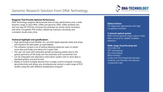 Genomic Research Solution From DNA Technology
Reagents That Provide Optimal Performance
DNA Technology reagents demonstrate best-of-class performance over a wide
dynamic range of input RNA, cDNA and genomic DNA. cDNA synthesis kits
and one step RT-PCR kits minimize the potential for primer-dimer formation
and other nonspesific PCR artifact, delivering maximum sensitivity and
consistent results every time
Optical Choice
For diagnostic laboratories with high
troughtput workflow
5 channel optical system
With narrow spectral range custom-made
filters account for reliable multiplex
detection
Wide range of performing test
HCV, HBV, HIV
HPV Genotyping
HLA Genotyping
BRCA Genetics
Cardio and Thrombopholia Genetics
Andlofor and Femoflro microbiome
composition test
Technical highlight and spesification
• High performance and flexible: You can both apply separate tubes and strips,
and standard 96-well plates as expendables.
• The software contains a lot of setting allowing advances users to obtain
more data and finely tune device for a given task
• The user can work with robotized sample processing system due to the
special geometry of the body and the automatic pull-out thermal unit.
• Can be integrated into laboratory information system (LIS) to store data in
standard graphic and text format.
• Ability to control multiple devices from a single control computer increases
lab productivity and allows you simultaneously conduct a wide range of PCR
studies using kits with different amplification program
 