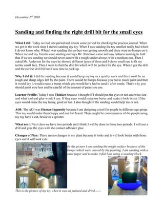 December 2nd 2010



Sanding and finding the right drill bit for the small eyes
What I did: Today we had one period and it took some period for checking the process journal. When
we got in the work shop I started sanding my toy. When I was sanding the toy smelled really bad which
I do not know why. When I was sanding the surface was getting smooth and there were no bumps on it.
When me and my friends were sanding our toys Mr. Anderson came and saw Ashwin sanding he told
that if we are sanding we should never sand with a rough sander always with a medium one. Then I
asked Mr. Anderson for the eyes he showed different types of them and I chose small one to fit my
turtles small face. Then I went to find the drill bit which will be perfect for the eye. When I got the drill
and the perfect drill bit but it was time to pack up.

Why I did it: I did the sanding because it would keep my toy as a quality work and there wold be no
rough and sharp edges left by the paint. There would be bumps because you put to much paint and then
it would dry it would create a bump which you would have had to sand it after wards. That's why you
should paint very less and be careful of the amount of paint you use.

Learner Profile: Today I was Thinker because I thought if I should put the eyes or not and what size
and what tool and glue would I use. If they eyes would make toy better and make it look better. If the
eyes would make the toy funny, good or bad. I also thought if the sanding would help me or not.

AOI: The AOI was Human Ingenuity because I am designing a tool for people in different age group.
This toy would make them happy and not feel bored. There might be consequences of the people using
my toy have a cut, bruise or a splinter.

What next: Next class we have two periods and I think I will be done in those two periods. I will use a
drill and glue the eyes with the contact adhesive glue.

Changes of Plan: There are no changes in my plant because it looks and it will look better with those
eyes and it will look cute.

                                          In this picture I am sanding the rough surface because of the
                                          bumps which were caused by the painting. I am sanding with a
                                          sand paper and to make it flat I am using a sanding block.




This is the picture of my toy when it was all painted and dried.-----
 