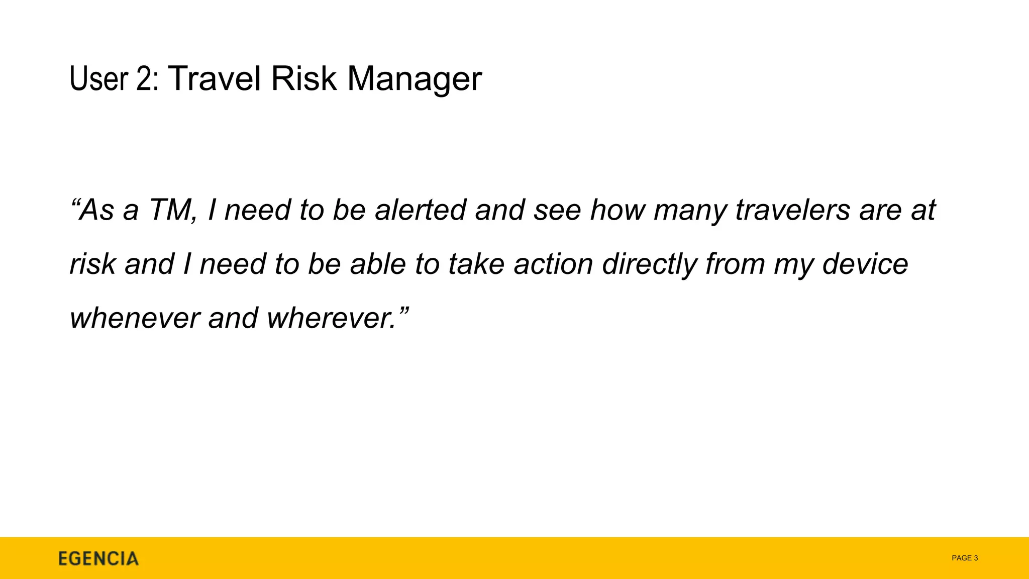PAGE 3
User 2: Travel Risk Manager
“As a TM, I need to be alerted and see how many travelers are at
risk and I need to be able to take action directly from my device
whenever and wherever.”