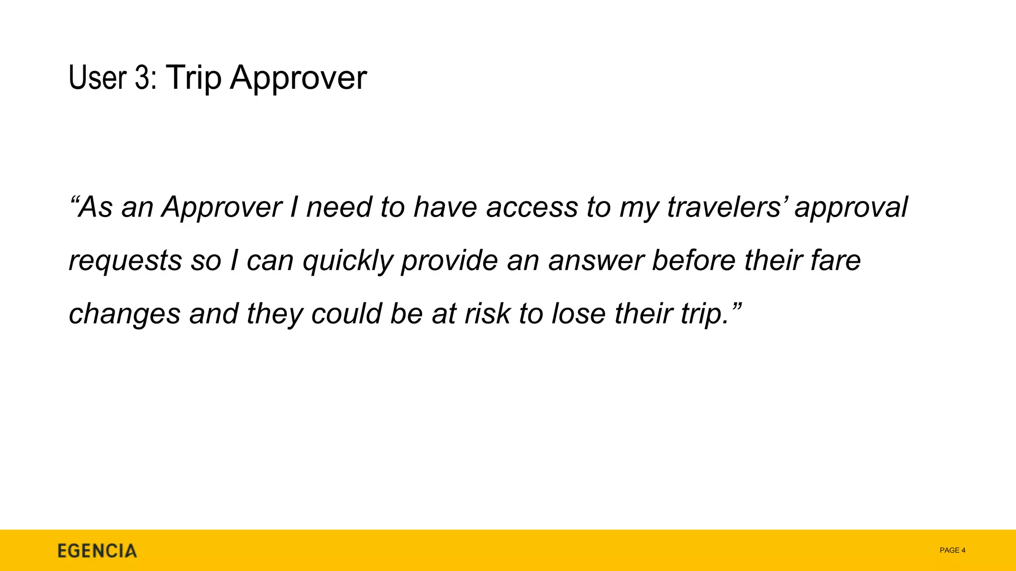 PAGE 4
User 3: Trip Approver
“As an Approver I need to have access to my travelers’ approval
requests so I can quickly provide an answer before their fare
changes and they could be at risk to lose their trip.”
