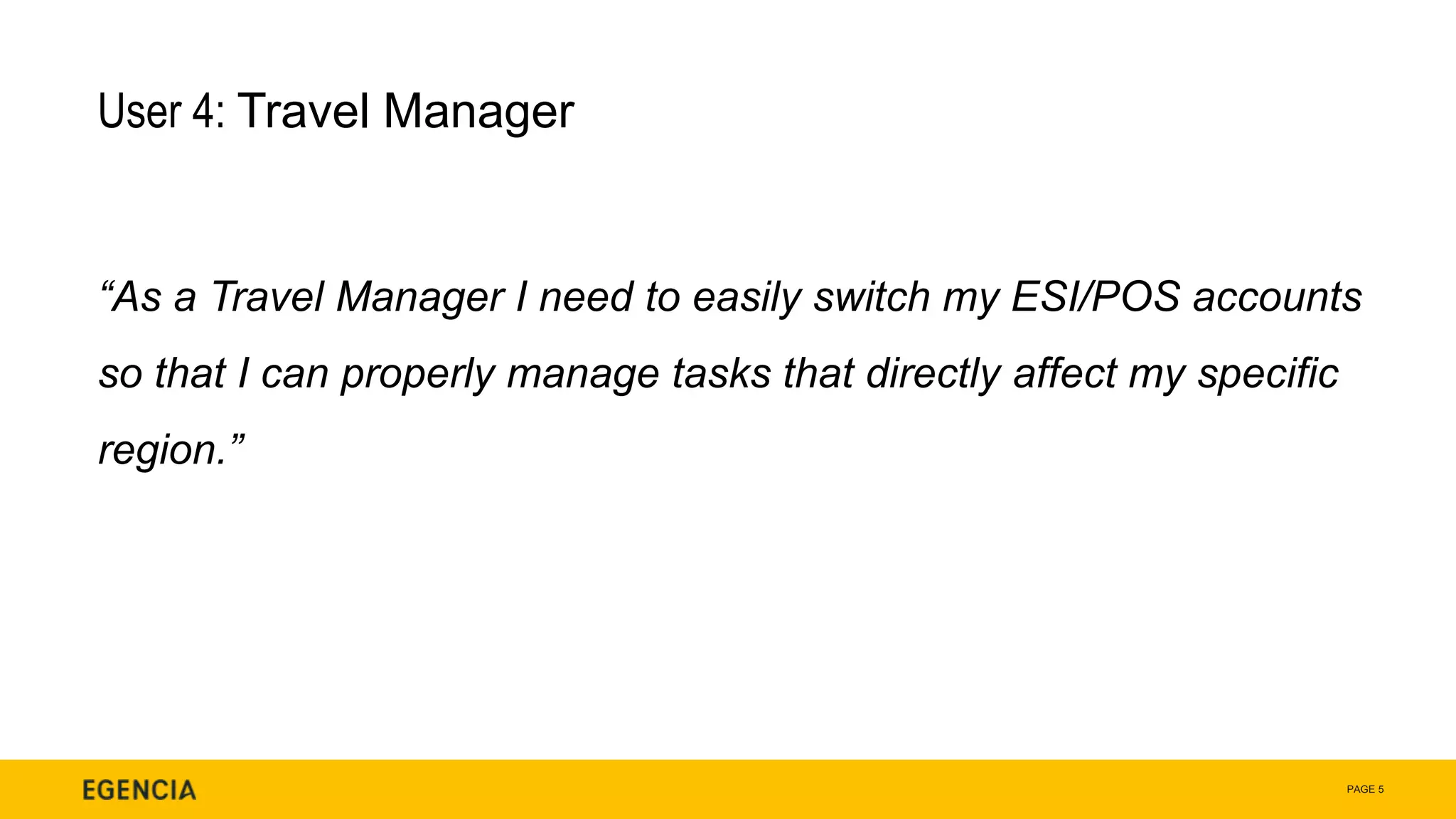 PAGE 5
User 4: Travel Manager
“As a Travel Manager I need to easily switch my ESI/POS accounts
so that I can properly manage tasks that directly affect my specific
region.”