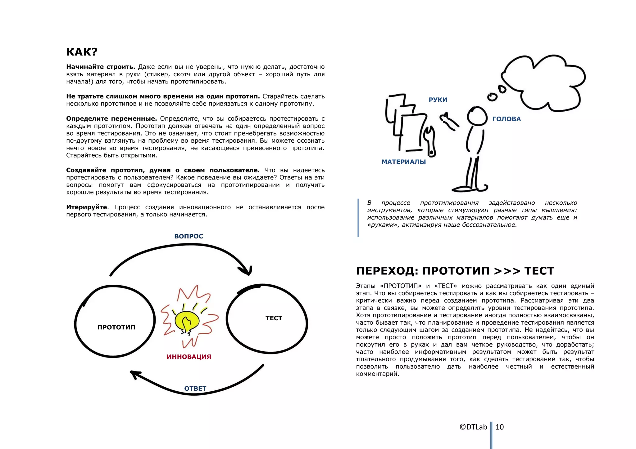 КАК?
Начинайте строить. Даже если вы не уверены, что нужно делать, достаточно
взять материал в руки (стикер, скотч или другой объект – хороший путь для
начала!) для того, чтобы начать прототипировать.

Не тратьте слишком много времени на один прототип. Старайтесь сделать
                                                                                                   РУКИ
несколько прототипов и не позволяйте себе привязаться к одному прототипу.

Определите переменные. Определите, что вы собираетесь протестировать с                                                ГОЛОВА
каждым прототипом. Прототип должен отвечать на один определенный вопрос
во время тестирования. Это не означает, что стоит пренебрегать возможностью
по-другому взглянуть на проблему во время тестирования. Вы можете осознать
нечто новое во время тестирования, не касающееся принесенного прототипа.
Старайтесь быть открытыми.
                                                                                     МАТЕРИАЛЫ
Создавайте прототип, думая о своем пользователе. Что вы надеетесь
протестировать с пользователем? Какое поведение вы ожидаете? Ответы на эти
вопросы помогут вам сфокусироваться на прототипировании и получить
хорошие результаты во время тестирования.
                                                                                 В   процессе   прототипирования    задействовано несколько
Итерируйте. Процесс создания инновационного не останавливается после
                                                                                 инструментов, которые стимулируют разные типы мышления:
первого тестирования, а только начинается.
                                                                                 использование различных материалов помогают думать еще и
                                                                                 «руками», активизируя наше бессознательное.
                               ВОПРОС




                                                                              ПЕРЕХОД: ПРОТОТИП >>> ТЕСТ
                                                                              Этапы «ПРОТОТИП» и «ТЕСТ» можно рассматривать как один единый
                                                                              этап. Что вы собираетесь тестировать и как вы собираетесь тестировать –
                                                                              критически важно перед созданием прототипа. Рассматривая эти два
                                                                              этапа в связке, вы можете определить уровни тестирования прототипа.
                                                                              Хотя прототипирование и тестирование иногда полностью взаимосвязаны,
                                                         ТЕСТ
                                                                              часто бывает так, что планирование и проведение тестирования является
         ПРОТОТИП                                                             только следующим шагом за созданием прототипа. Не надейтесь, что вы
                                                                              можете просто положить прототип перед пользователем, чтобы он
                                                                              покрутил его в руках и дал вам четкое руководство, что доработать;
                                                                              часто наиболее информативным результатом может быть результат
                             ИННОВАЦИЯ                                        тщательного продумывания того, как сделать тестирование так, чтобы
                                                                              позволить пользователю дать наиболее честный и естественный
                                                                              комментарий.

                                  ОТВЕТ




                                                                                                            ©DTLab 10
 